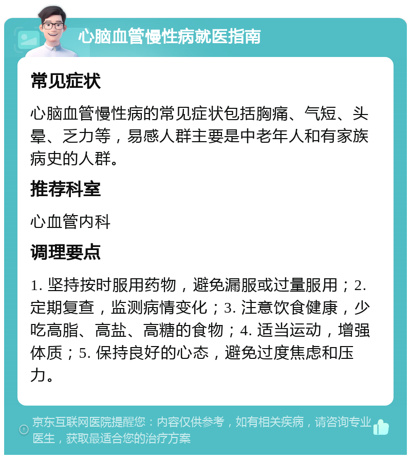 心脑血管慢性病就医指南 常见症状 心脑血管慢性病的常见症状包括胸痛、气短、头晕、乏力等，易感人群主要是中老年人和有家族病史的人群。 推荐科室 心血管内科 调理要点 1. 坚持按时服用药物，避免漏服或过量服用；2. 定期复查，监测病情变化；3. 注意饮食健康，少吃高脂、高盐、高糖的食物；4. 适当运动，增强体质；5. 保持良好的心态，避免过度焦虑和压力。