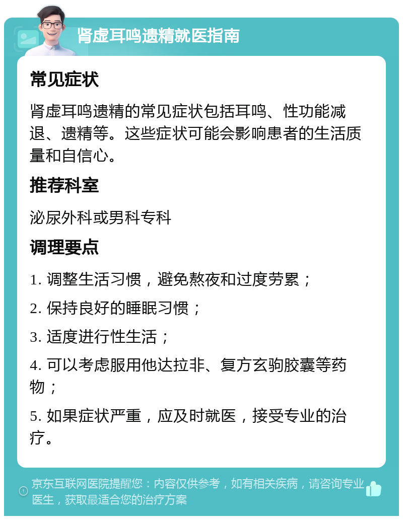 肾虚耳鸣遗精就医指南 常见症状 肾虚耳鸣遗精的常见症状包括耳鸣、性功能减退、遗精等。这些症状可能会影响患者的生活质量和自信心。 推荐科室 泌尿外科或男科专科 调理要点 1. 调整生活习惯，避免熬夜和过度劳累； 2. 保持良好的睡眠习惯； 3. 适度进行性生活； 4. 可以考虑服用他达拉非、复方玄驹胶囊等药物； 5. 如果症状严重，应及时就医，接受专业的治疗。