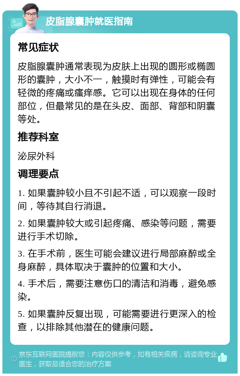 皮脂腺囊肿就医指南 常见症状 皮脂腺囊肿通常表现为皮肤上出现的圆形或椭圆形的囊肿，大小不一，触摸时有弹性，可能会有轻微的疼痛或瘙痒感。它可以出现在身体的任何部位，但最常见的是在头皮、面部、背部和阴囊等处。 推荐科室 泌尿外科 调理要点 1. 如果囊肿较小且不引起不适，可以观察一段时间，等待其自行消退。 2. 如果囊肿较大或引起疼痛、感染等问题，需要进行手术切除。 3. 在手术前，医生可能会建议进行局部麻醉或全身麻醉，具体取决于囊肿的位置和大小。 4. 手术后，需要注意伤口的清洁和消毒，避免感染。 5. 如果囊肿反复出现，可能需要进行更深入的检查，以排除其他潜在的健康问题。