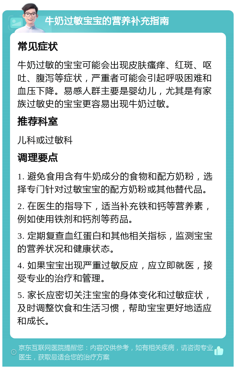 牛奶过敏宝宝的营养补充指南 常见症状 牛奶过敏的宝宝可能会出现皮肤瘙痒、红斑、呕吐、腹泻等症状，严重者可能会引起呼吸困难和血压下降。易感人群主要是婴幼儿，尤其是有家族过敏史的宝宝更容易出现牛奶过敏。 推荐科室 儿科或过敏科 调理要点 1. 避免食用含有牛奶成分的食物和配方奶粉，选择专门针对过敏宝宝的配方奶粉或其他替代品。 2. 在医生的指导下，适当补充铁和钙等营养素，例如使用铁剂和钙剂等药品。 3. 定期复查血红蛋白和其他相关指标，监测宝宝的营养状况和健康状态。 4. 如果宝宝出现严重过敏反应，应立即就医，接受专业的治疗和管理。 5. 家长应密切关注宝宝的身体变化和过敏症状，及时调整饮食和生活习惯，帮助宝宝更好地适应和成长。