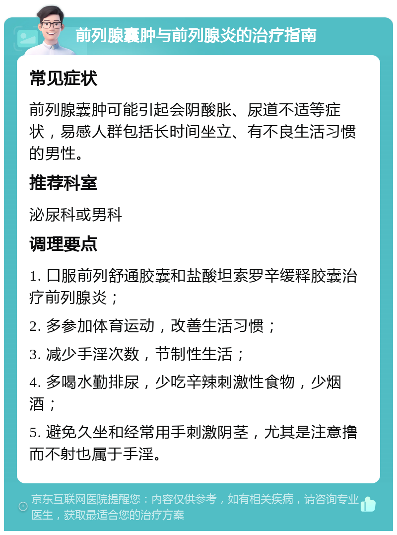 前列腺囊肿与前列腺炎的治疗指南 常见症状 前列腺囊肿可能引起会阴酸胀、尿道不适等症状，易感人群包括长时间坐立、有不良生活习惯的男性。 推荐科室 泌尿科或男科 调理要点 1. 口服前列舒通胶囊和盐酸坦索罗辛缓释胶囊治疗前列腺炎； 2. 多参加体育运动，改善生活习惯； 3. 减少手淫次数，节制性生活； 4. 多喝水勤排尿，少吃辛辣刺激性食物，少烟酒； 5. 避免久坐和经常用手刺激阴茎，尤其是注意撸而不射也属于手淫。