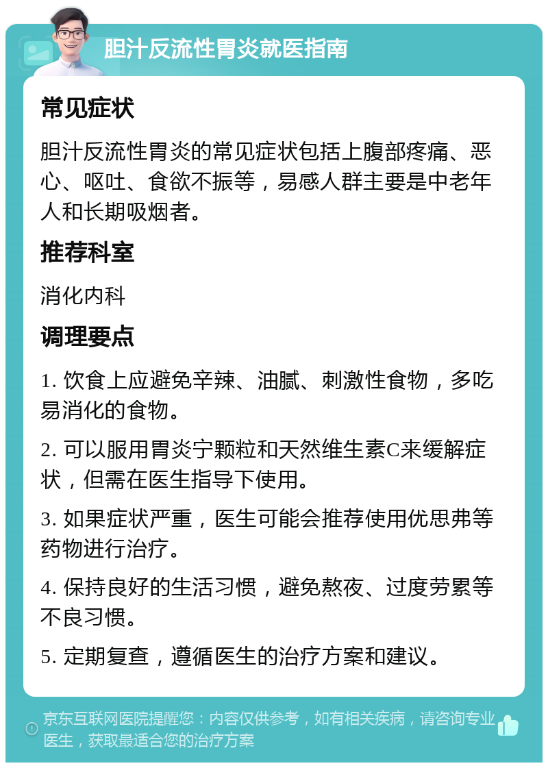 胆汁反流性胃炎就医指南 常见症状 胆汁反流性胃炎的常见症状包括上腹部疼痛、恶心、呕吐、食欲不振等，易感人群主要是中老年人和长期吸烟者。 推荐科室 消化内科 调理要点 1. 饮食上应避免辛辣、油腻、刺激性食物，多吃易消化的食物。 2. 可以服用胃炎宁颗粒和天然维生素C来缓解症状，但需在医生指导下使用。 3. 如果症状严重，医生可能会推荐使用优思弗等药物进行治疗。 4. 保持良好的生活习惯，避免熬夜、过度劳累等不良习惯。 5. 定期复查，遵循医生的治疗方案和建议。