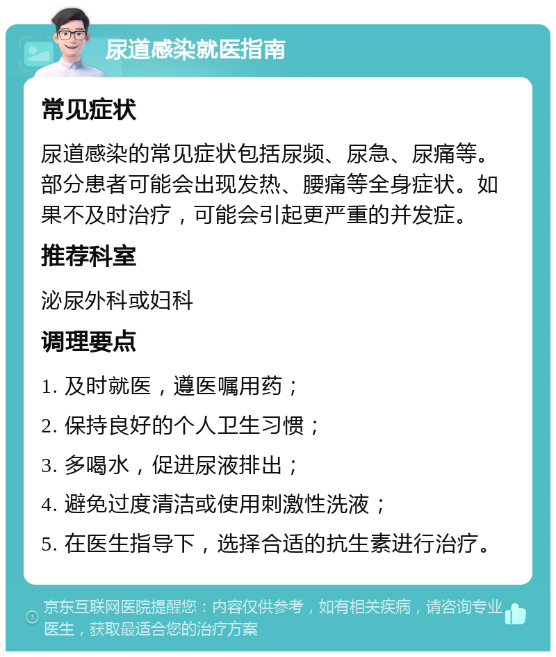 尿道感染就医指南 常见症状 尿道感染的常见症状包括尿频、尿急、尿痛等。部分患者可能会出现发热、腰痛等全身症状。如果不及时治疗，可能会引起更严重的并发症。 推荐科室 泌尿外科或妇科 调理要点 1. 及时就医，遵医嘱用药； 2. 保持良好的个人卫生习惯； 3. 多喝水，促进尿液排出； 4. 避免过度清洁或使用刺激性洗液； 5. 在医生指导下，选择合适的抗生素进行治疗。