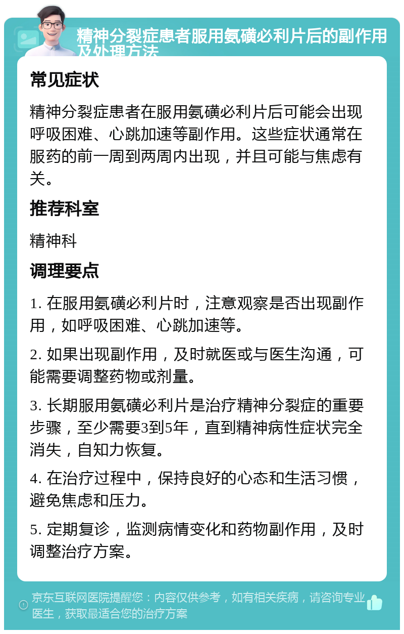 精神分裂症患者服用氨磺必利片后的副作用及处理方法 常见症状 精神分裂症患者在服用氨磺必利片后可能会出现呼吸困难、心跳加速等副作用。这些症状通常在服药的前一周到两周内出现，并且可能与焦虑有关。 推荐科室 精神科 调理要点 1. 在服用氨磺必利片时，注意观察是否出现副作用，如呼吸困难、心跳加速等。 2. 如果出现副作用，及时就医或与医生沟通，可能需要调整药物或剂量。 3. 长期服用氨磺必利片是治疗精神分裂症的重要步骤，至少需要3到5年，直到精神病性症状完全消失，自知力恢复。 4. 在治疗过程中，保持良好的心态和生活习惯，避免焦虑和压力。 5. 定期复诊，监测病情变化和药物副作用，及时调整治疗方案。