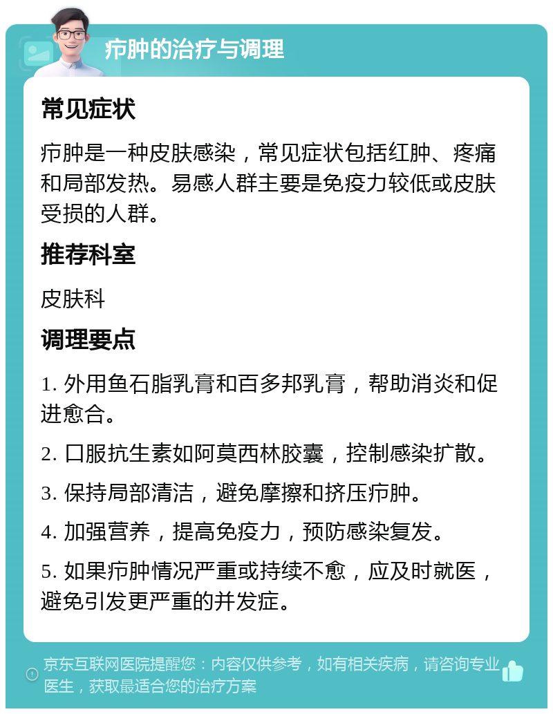 疖肿的治疗与调理 常见症状 疖肿是一种皮肤感染，常见症状包括红肿、疼痛和局部发热。易感人群主要是免疫力较低或皮肤受损的人群。 推荐科室 皮肤科 调理要点 1. 外用鱼石脂乳膏和百多邦乳膏，帮助消炎和促进愈合。 2. 口服抗生素如阿莫西林胶囊，控制感染扩散。 3. 保持局部清洁，避免摩擦和挤压疖肿。 4. 加强营养，提高免疫力，预防感染复发。 5. 如果疖肿情况严重或持续不愈，应及时就医，避免引发更严重的并发症。