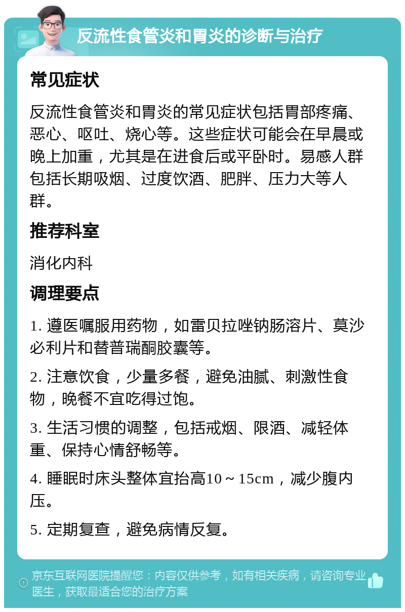 反流性食管炎和胃炎的诊断与治疗 常见症状 反流性食管炎和胃炎的常见症状包括胃部疼痛、恶心、呕吐、烧心等。这些症状可能会在早晨或晚上加重，尤其是在进食后或平卧时。易感人群包括长期吸烟、过度饮酒、肥胖、压力大等人群。 推荐科室 消化内科 调理要点 1. 遵医嘱服用药物，如雷贝拉唑钠肠溶片、莫沙必利片和替普瑞酮胶囊等。 2. 注意饮食，少量多餐，避免油腻、刺激性食物，晚餐不宜吃得过饱。 3. 生活习惯的调整，包括戒烟、限酒、减轻体重、保持心情舒畅等。 4. 睡眠时床头整体宜抬高10～15cm，减少腹内压。 5. 定期复查，避免病情反复。