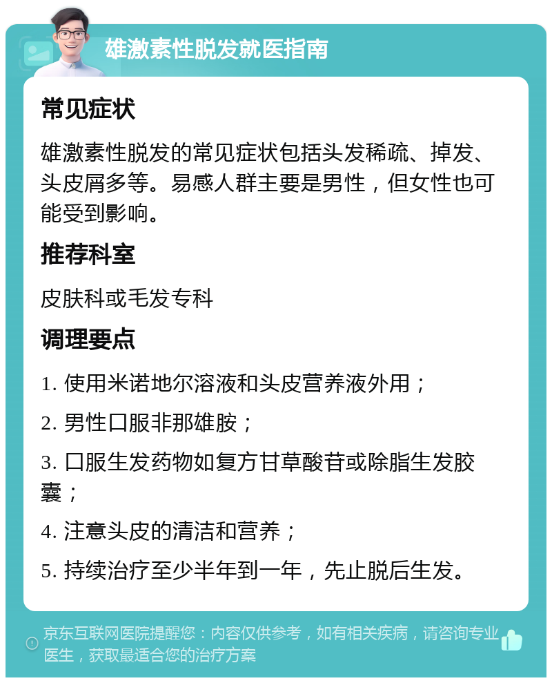 雄激素性脱发就医指南 常见症状 雄激素性脱发的常见症状包括头发稀疏、掉发、头皮屑多等。易感人群主要是男性，但女性也可能受到影响。 推荐科室 皮肤科或毛发专科 调理要点 1. 使用米诺地尔溶液和头皮营养液外用； 2. 男性口服非那雄胺； 3. 口服生发药物如复方甘草酸苷或除脂生发胶囊； 4. 注意头皮的清洁和营养； 5. 持续治疗至少半年到一年，先止脱后生发。