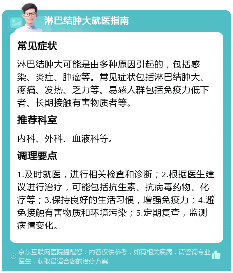 淋巴结肿大就医指南 常见症状 淋巴结肿大可能是由多种原因引起的，包括感染、炎症、肿瘤等。常见症状包括淋巴结肿大、疼痛、发热、乏力等。易感人群包括免疫力低下者、长期接触有害物质者等。 推荐科室 内科、外科、血液科等。 调理要点 1.及时就医，进行相关检查和诊断；2.根据医生建议进行治疗，可能包括抗生素、抗病毒药物、化疗等；3.保持良好的生活习惯，增强免疫力；4.避免接触有害物质和环境污染；5.定期复查，监测病情变化。