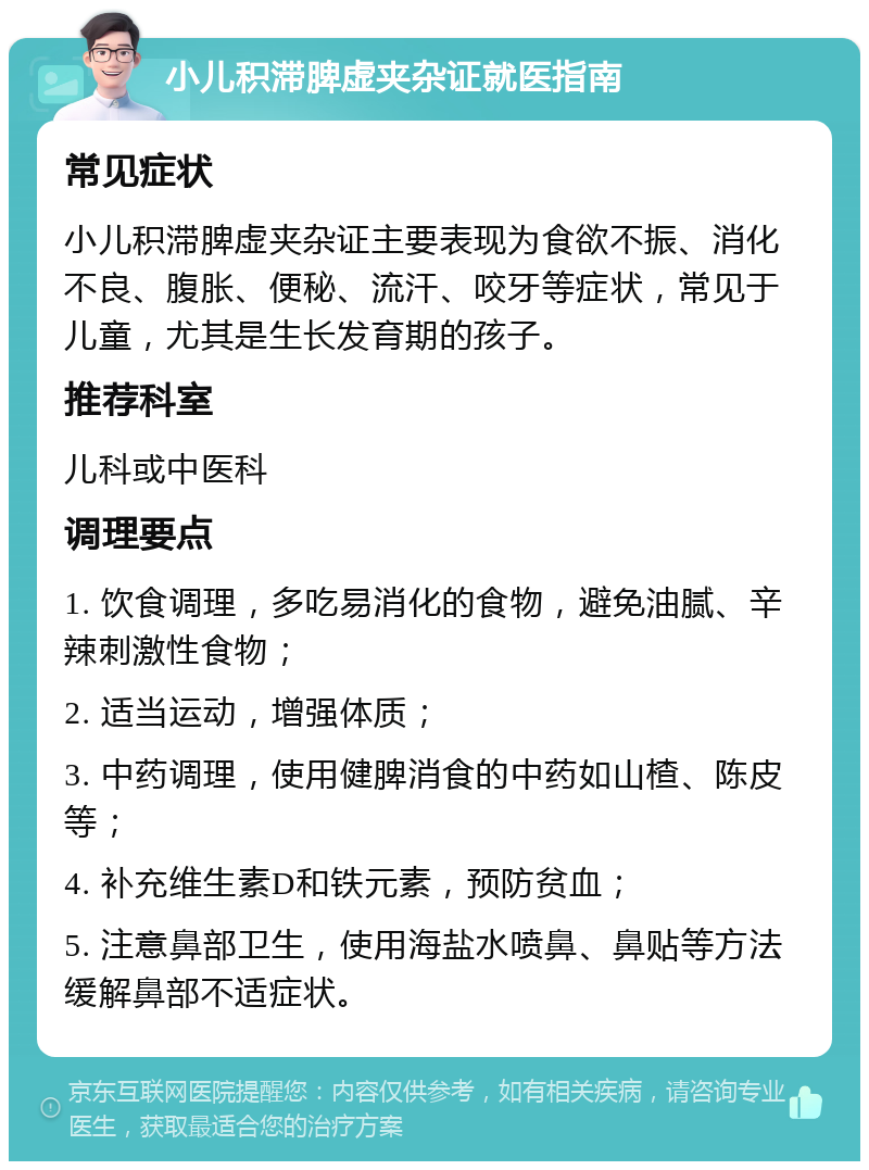 小儿积滞脾虚夹杂证就医指南 常见症状 小儿积滞脾虚夹杂证主要表现为食欲不振、消化不良、腹胀、便秘、流汗、咬牙等症状，常见于儿童，尤其是生长发育期的孩子。 推荐科室 儿科或中医科 调理要点 1. 饮食调理，多吃易消化的食物，避免油腻、辛辣刺激性食物； 2. 适当运动，增强体质； 3. 中药调理，使用健脾消食的中药如山楂、陈皮等； 4. 补充维生素D和铁元素，预防贫血； 5. 注意鼻部卫生，使用海盐水喷鼻、鼻贴等方法缓解鼻部不适症状。