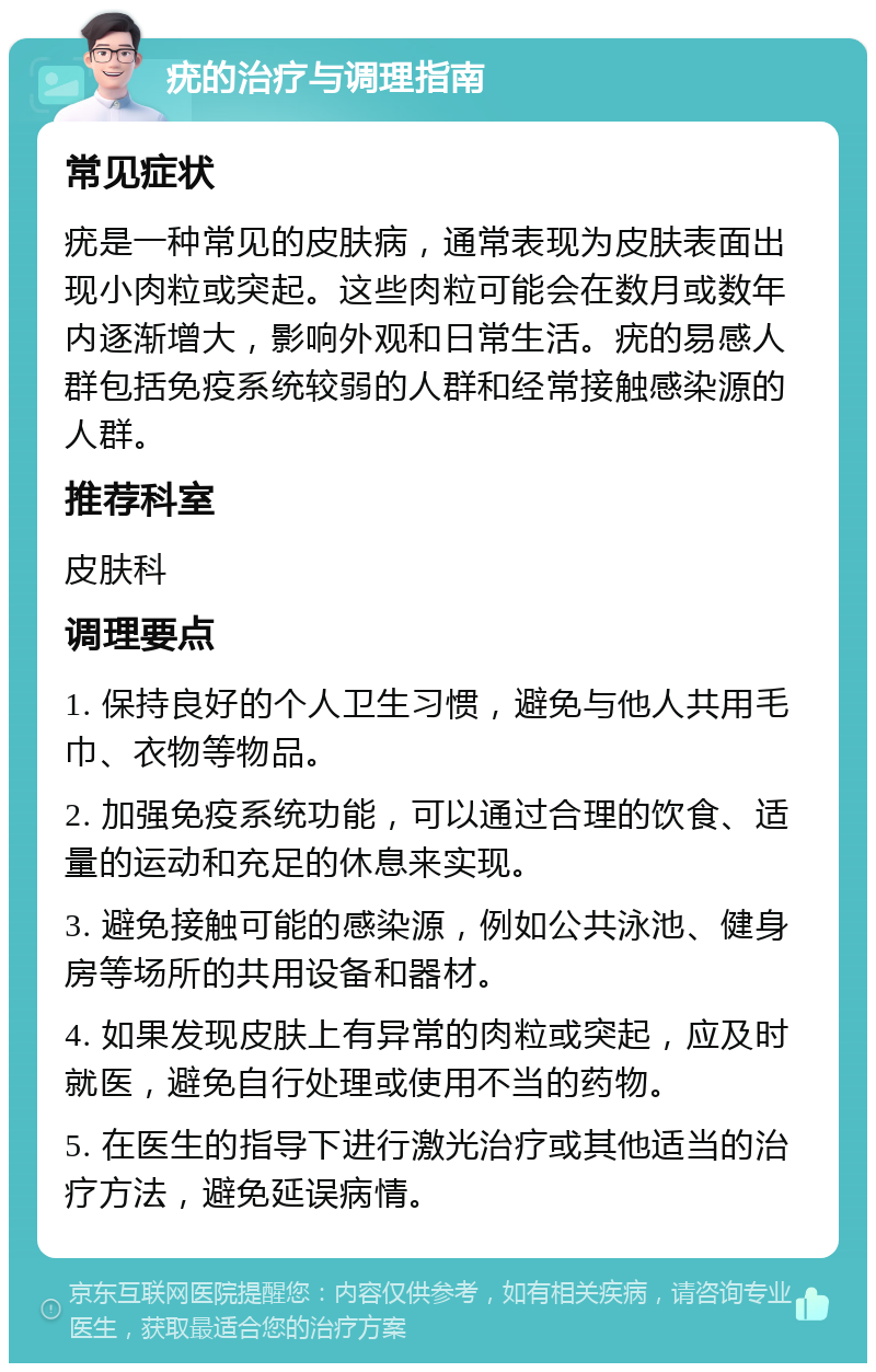 疣的治疗与调理指南 常见症状 疣是一种常见的皮肤病，通常表现为皮肤表面出现小肉粒或突起。这些肉粒可能会在数月或数年内逐渐增大，影响外观和日常生活。疣的易感人群包括免疫系统较弱的人群和经常接触感染源的人群。 推荐科室 皮肤科 调理要点 1. 保持良好的个人卫生习惯，避免与他人共用毛巾、衣物等物品。 2. 加强免疫系统功能，可以通过合理的饮食、适量的运动和充足的休息来实现。 3. 避免接触可能的感染源，例如公共泳池、健身房等场所的共用设备和器材。 4. 如果发现皮肤上有异常的肉粒或突起，应及时就医，避免自行处理或使用不当的药物。 5. 在医生的指导下进行激光治疗或其他适当的治疗方法，避免延误病情。