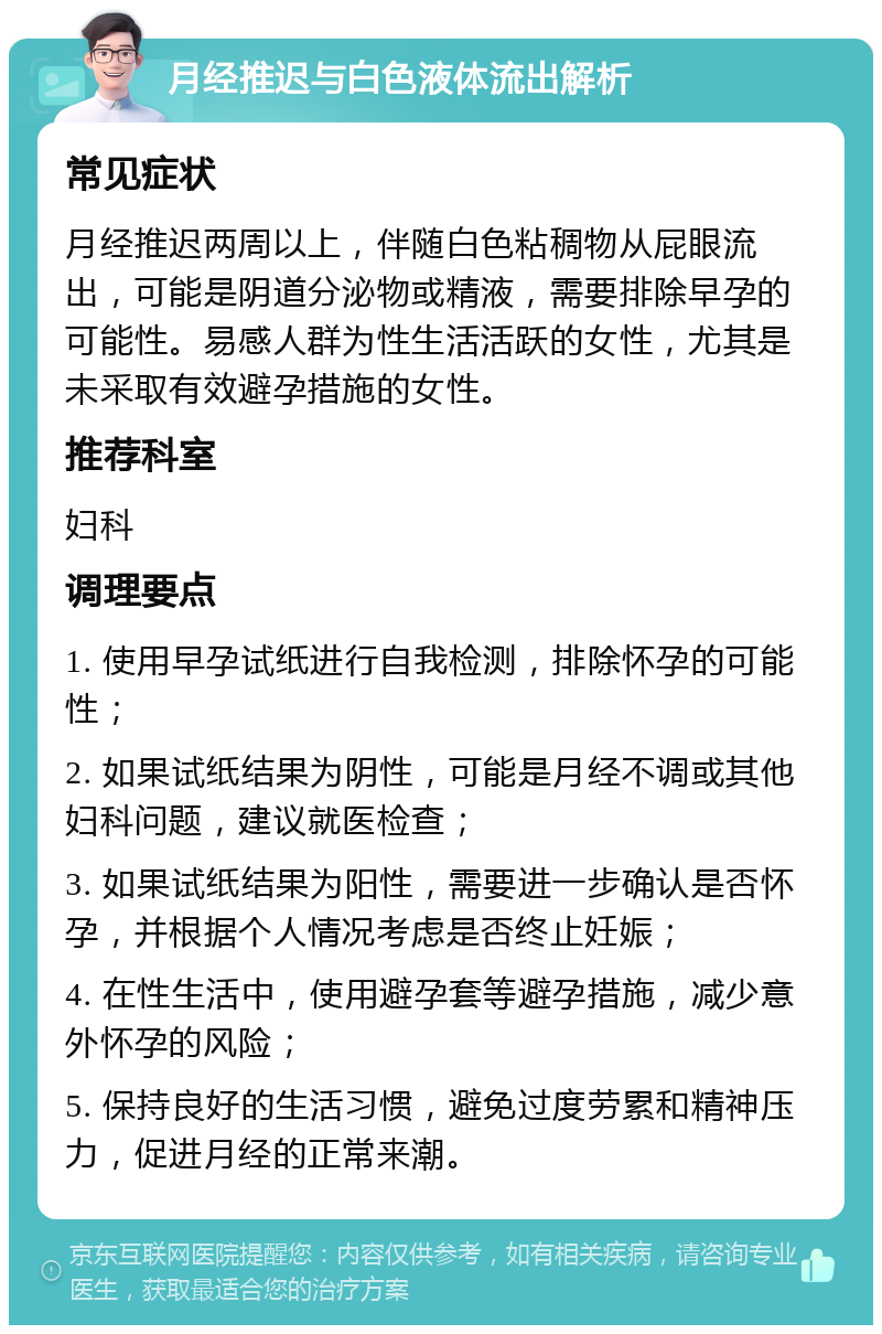 月经推迟与白色液体流出解析 常见症状 月经推迟两周以上，伴随白色粘稠物从屁眼流出，可能是阴道分泌物或精液，需要排除早孕的可能性。易感人群为性生活活跃的女性，尤其是未采取有效避孕措施的女性。 推荐科室 妇科 调理要点 1. 使用早孕试纸进行自我检测，排除怀孕的可能性； 2. 如果试纸结果为阴性，可能是月经不调或其他妇科问题，建议就医检查； 3. 如果试纸结果为阳性，需要进一步确认是否怀孕，并根据个人情况考虑是否终止妊娠； 4. 在性生活中，使用避孕套等避孕措施，减少意外怀孕的风险； 5. 保持良好的生活习惯，避免过度劳累和精神压力，促进月经的正常来潮。