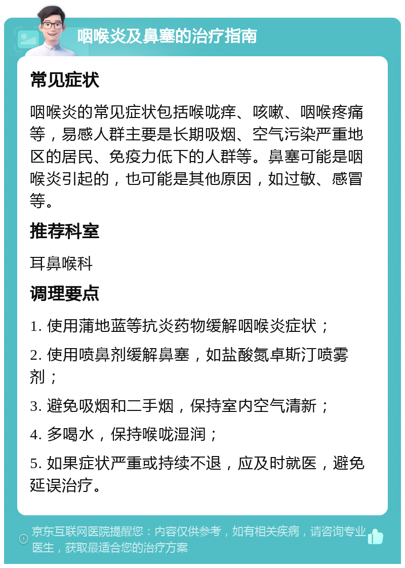 咽喉炎及鼻塞的治疗指南 常见症状 咽喉炎的常见症状包括喉咙痒、咳嗽、咽喉疼痛等，易感人群主要是长期吸烟、空气污染严重地区的居民、免疫力低下的人群等。鼻塞可能是咽喉炎引起的，也可能是其他原因，如过敏、感冒等。 推荐科室 耳鼻喉科 调理要点 1. 使用蒲地蓝等抗炎药物缓解咽喉炎症状； 2. 使用喷鼻剂缓解鼻塞，如盐酸氮卓斯汀喷雾剂； 3. 避免吸烟和二手烟，保持室内空气清新； 4. 多喝水，保持喉咙湿润； 5. 如果症状严重或持续不退，应及时就医，避免延误治疗。