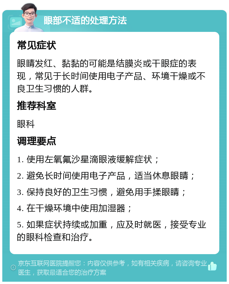 眼部不适的处理方法 常见症状 眼睛发红、黏黏的可能是结膜炎或干眼症的表现，常见于长时间使用电子产品、环境干燥或不良卫生习惯的人群。 推荐科室 眼科 调理要点 1. 使用左氧氟沙星滴眼液缓解症状； 2. 避免长时间使用电子产品，适当休息眼睛； 3. 保持良好的卫生习惯，避免用手揉眼睛； 4. 在干燥环境中使用加湿器； 5. 如果症状持续或加重，应及时就医，接受专业的眼科检查和治疗。