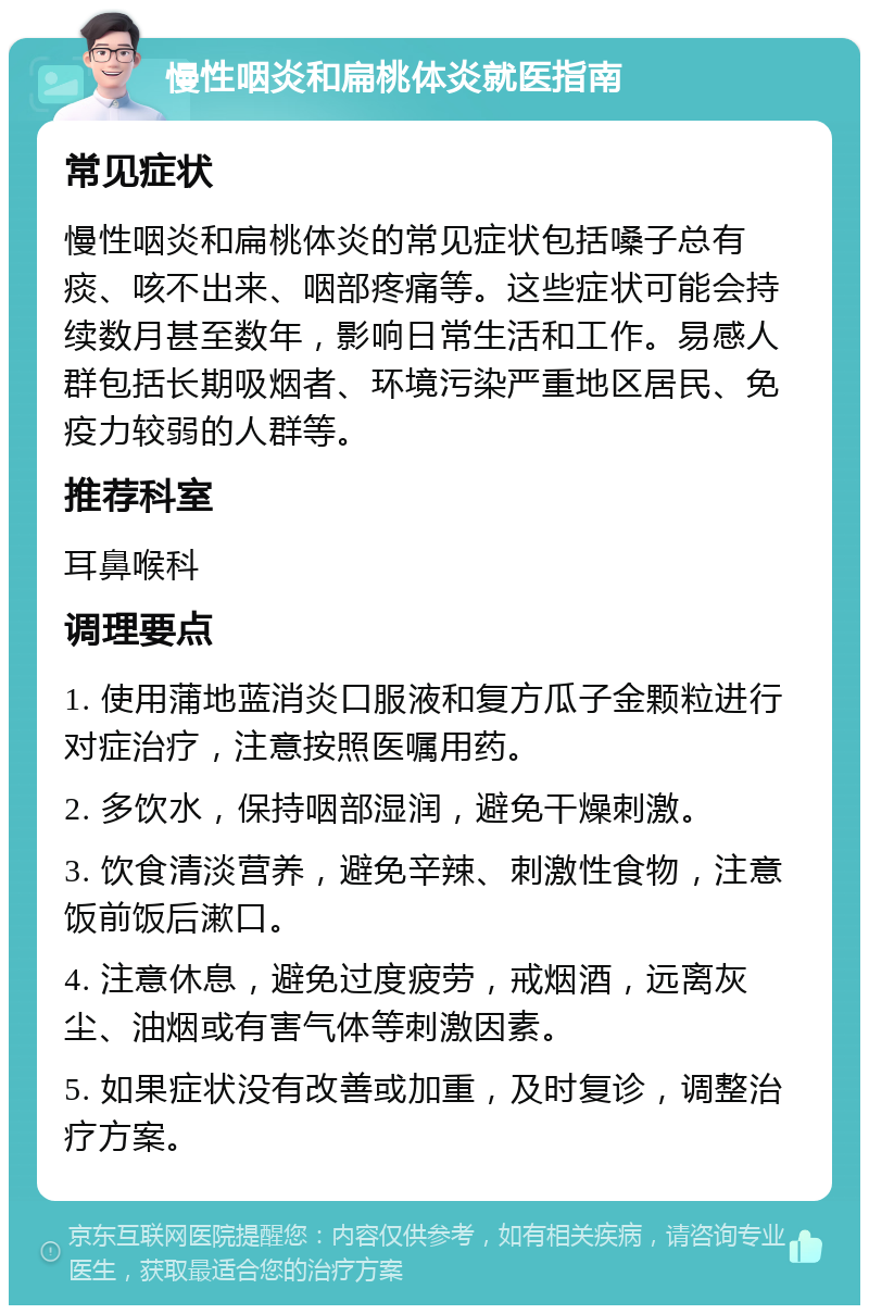 慢性咽炎和扁桃体炎就医指南 常见症状 慢性咽炎和扁桃体炎的常见症状包括嗓子总有痰、咳不出来、咽部疼痛等。这些症状可能会持续数月甚至数年，影响日常生活和工作。易感人群包括长期吸烟者、环境污染严重地区居民、免疫力较弱的人群等。 推荐科室 耳鼻喉科 调理要点 1. 使用蒲地蓝消炎口服液和复方瓜子金颗粒进行对症治疗，注意按照医嘱用药。 2. 多饮水，保持咽部湿润，避免干燥刺激。 3. 饮食清淡营养，避免辛辣、刺激性食物，注意饭前饭后漱口。 4. 注意休息，避免过度疲劳，戒烟酒，远离灰尘、油烟或有害气体等刺激因素。 5. 如果症状没有改善或加重，及时复诊，调整治疗方案。