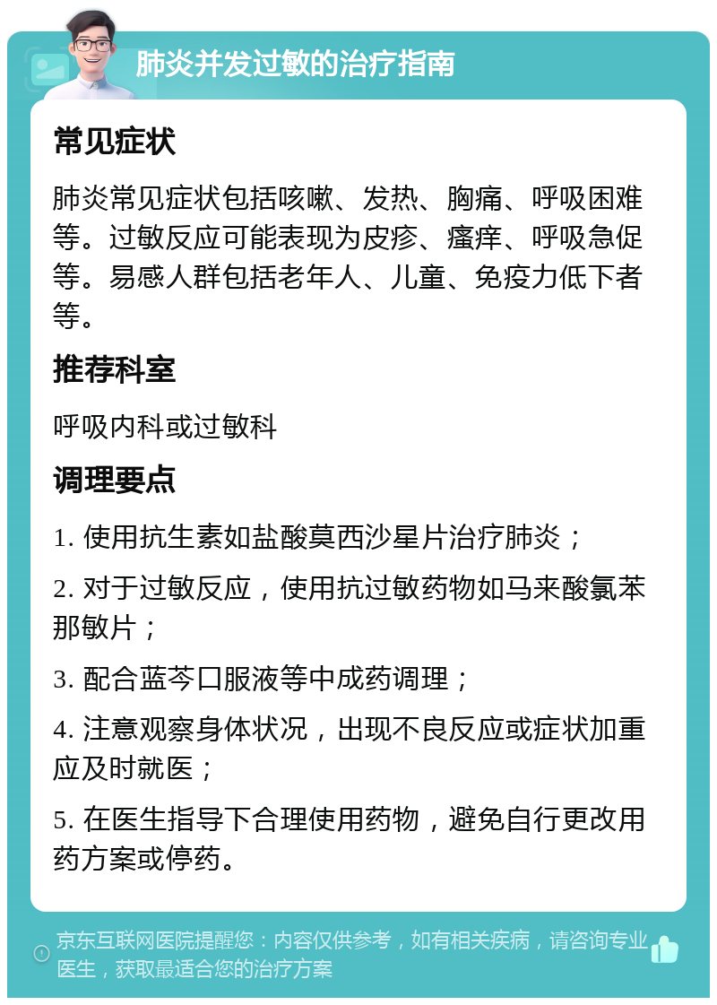 肺炎并发过敏的治疗指南 常见症状 肺炎常见症状包括咳嗽、发热、胸痛、呼吸困难等。过敏反应可能表现为皮疹、瘙痒、呼吸急促等。易感人群包括老年人、儿童、免疫力低下者等。 推荐科室 呼吸内科或过敏科 调理要点 1. 使用抗生素如盐酸莫西沙星片治疗肺炎； 2. 对于过敏反应，使用抗过敏药物如马来酸氯苯那敏片； 3. 配合蓝芩口服液等中成药调理； 4. 注意观察身体状况，出现不良反应或症状加重应及时就医； 5. 在医生指导下合理使用药物，避免自行更改用药方案或停药。