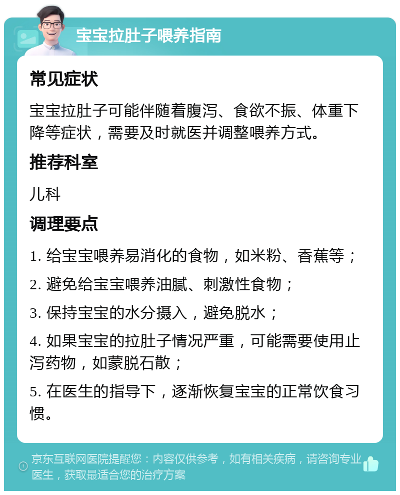 宝宝拉肚子喂养指南 常见症状 宝宝拉肚子可能伴随着腹泻、食欲不振、体重下降等症状，需要及时就医并调整喂养方式。 推荐科室 儿科 调理要点 1. 给宝宝喂养易消化的食物，如米粉、香蕉等； 2. 避免给宝宝喂养油腻、刺激性食物； 3. 保持宝宝的水分摄入，避免脱水； 4. 如果宝宝的拉肚子情况严重，可能需要使用止泻药物，如蒙脱石散； 5. 在医生的指导下，逐渐恢复宝宝的正常饮食习惯。