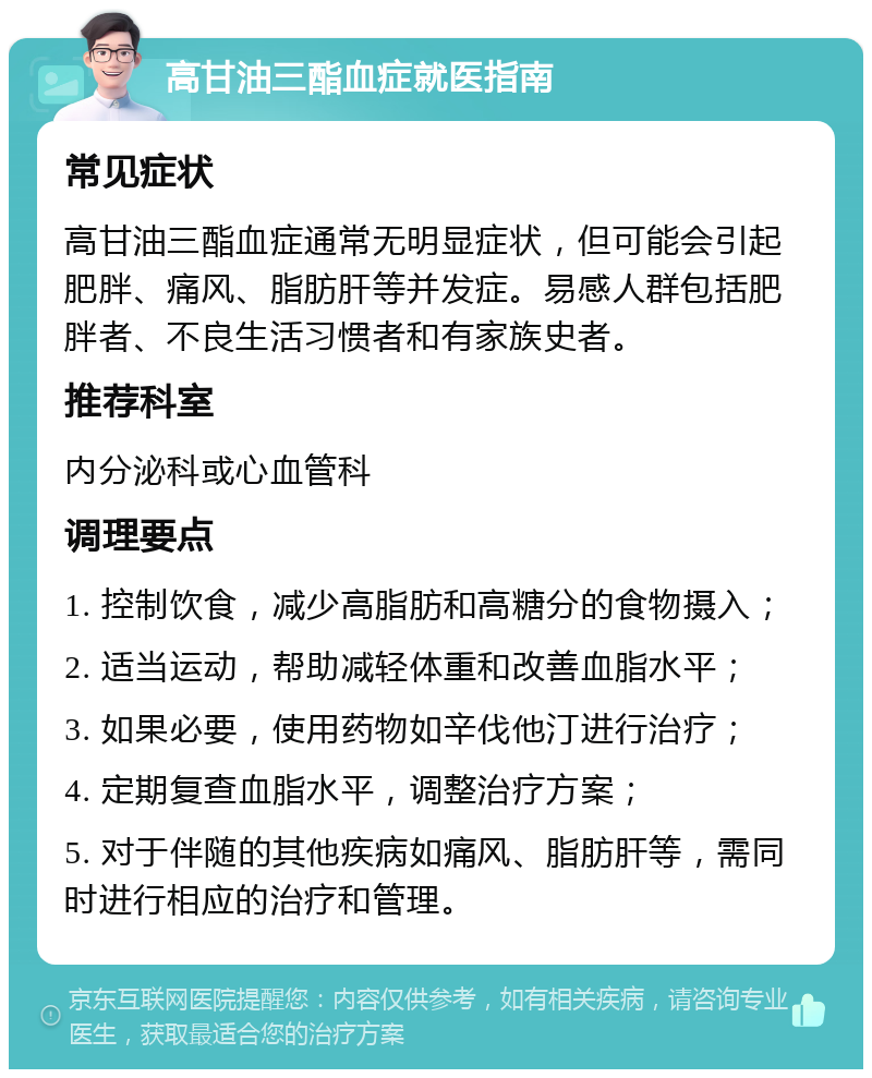 高甘油三酯血症就医指南 常见症状 高甘油三酯血症通常无明显症状，但可能会引起肥胖、痛风、脂肪肝等并发症。易感人群包括肥胖者、不良生活习惯者和有家族史者。 推荐科室 内分泌科或心血管科 调理要点 1. 控制饮食，减少高脂肪和高糖分的食物摄入； 2. 适当运动，帮助减轻体重和改善血脂水平； 3. 如果必要，使用药物如辛伐他汀进行治疗； 4. 定期复查血脂水平，调整治疗方案； 5. 对于伴随的其他疾病如痛风、脂肪肝等，需同时进行相应的治疗和管理。