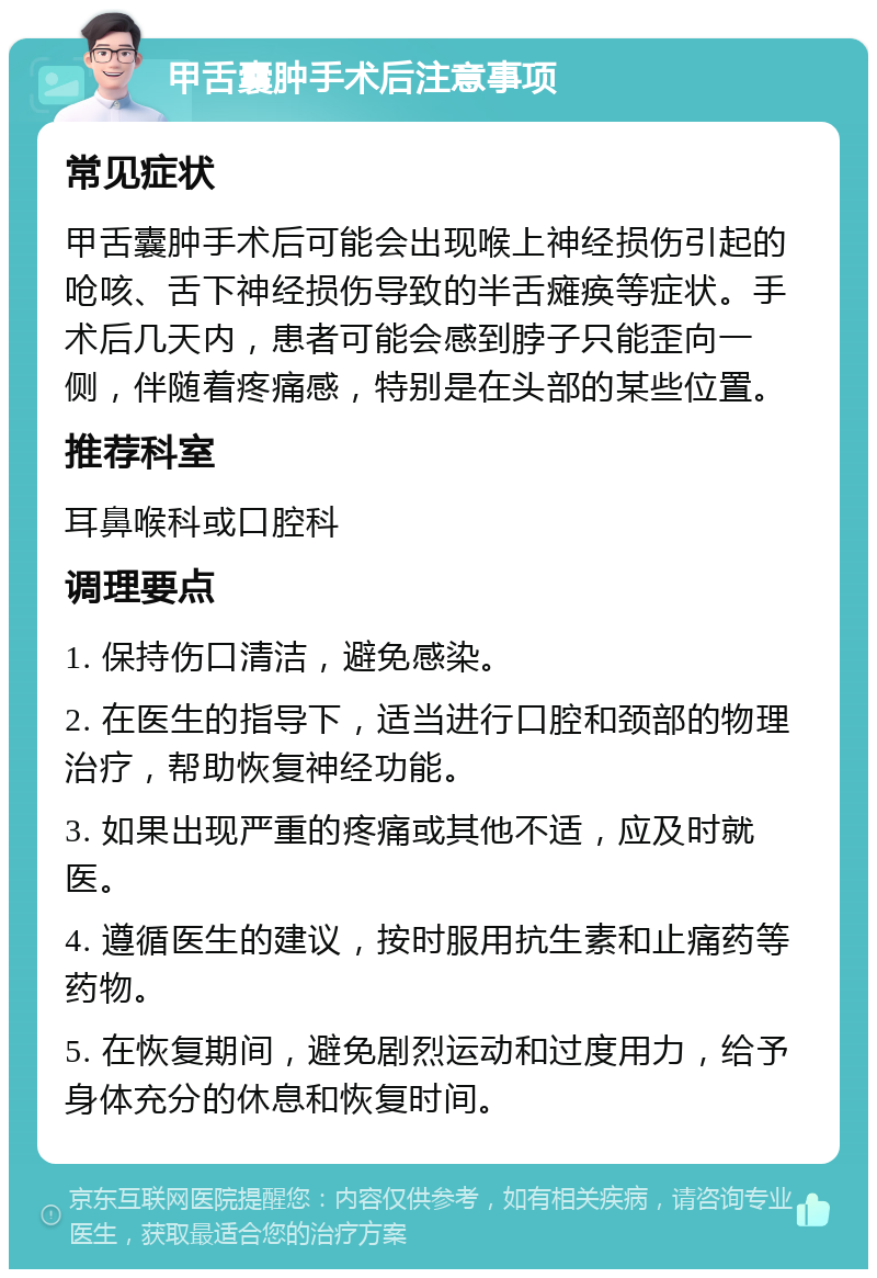 甲舌囊肿手术后注意事项 常见症状 甲舌囊肿手术后可能会出现喉上神经损伤引起的呛咳、舌下神经损伤导致的半舌瘫痪等症状。手术后几天内，患者可能会感到脖子只能歪向一侧，伴随着疼痛感，特别是在头部的某些位置。 推荐科室 耳鼻喉科或口腔科 调理要点 1. 保持伤口清洁，避免感染。 2. 在医生的指导下，适当进行口腔和颈部的物理治疗，帮助恢复神经功能。 3. 如果出现严重的疼痛或其他不适，应及时就医。 4. 遵循医生的建议，按时服用抗生素和止痛药等药物。 5. 在恢复期间，避免剧烈运动和过度用力，给予身体充分的休息和恢复时间。