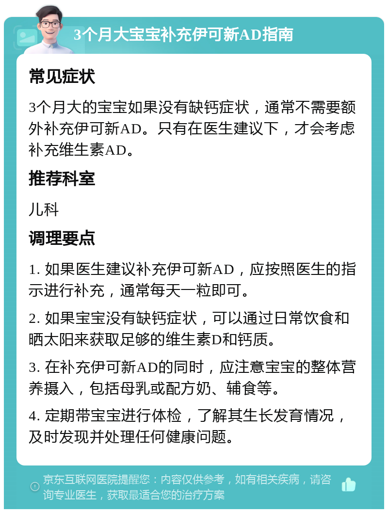 3个月大宝宝补充伊可新AD指南 常见症状 3个月大的宝宝如果没有缺钙症状，通常不需要额外补充伊可新AD。只有在医生建议下，才会考虑补充维生素AD。 推荐科室 儿科 调理要点 1. 如果医生建议补充伊可新AD，应按照医生的指示进行补充，通常每天一粒即可。 2. 如果宝宝没有缺钙症状，可以通过日常饮食和晒太阳来获取足够的维生素D和钙质。 3. 在补充伊可新AD的同时，应注意宝宝的整体营养摄入，包括母乳或配方奶、辅食等。 4. 定期带宝宝进行体检，了解其生长发育情况，及时发现并处理任何健康问题。