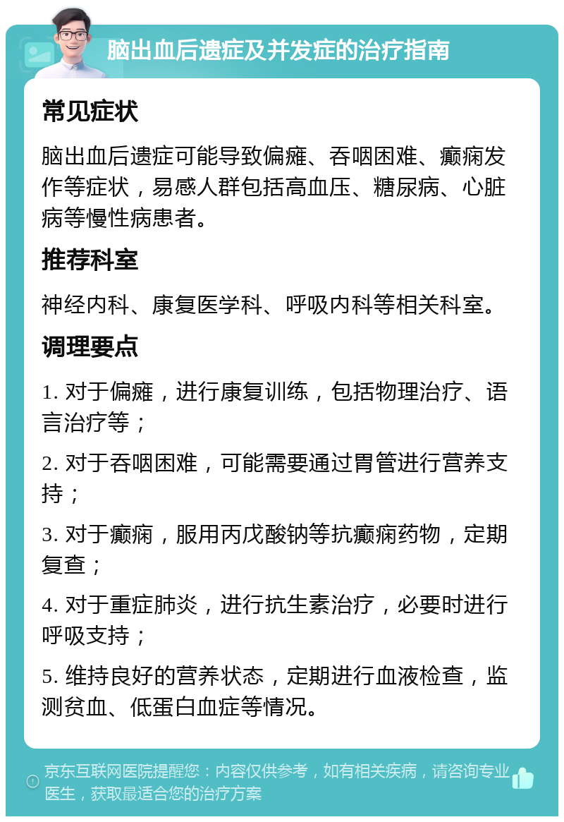 脑出血后遗症及并发症的治疗指南 常见症状 脑出血后遗症可能导致偏瘫、吞咽困难、癫痫发作等症状，易感人群包括高血压、糖尿病、心脏病等慢性病患者。 推荐科室 神经内科、康复医学科、呼吸内科等相关科室。 调理要点 1. 对于偏瘫，进行康复训练，包括物理治疗、语言治疗等； 2. 对于吞咽困难，可能需要通过胃管进行营养支持； 3. 对于癫痫，服用丙戊酸钠等抗癫痫药物，定期复查； 4. 对于重症肺炎，进行抗生素治疗，必要时进行呼吸支持； 5. 维持良好的营养状态，定期进行血液检查，监测贫血、低蛋白血症等情况。