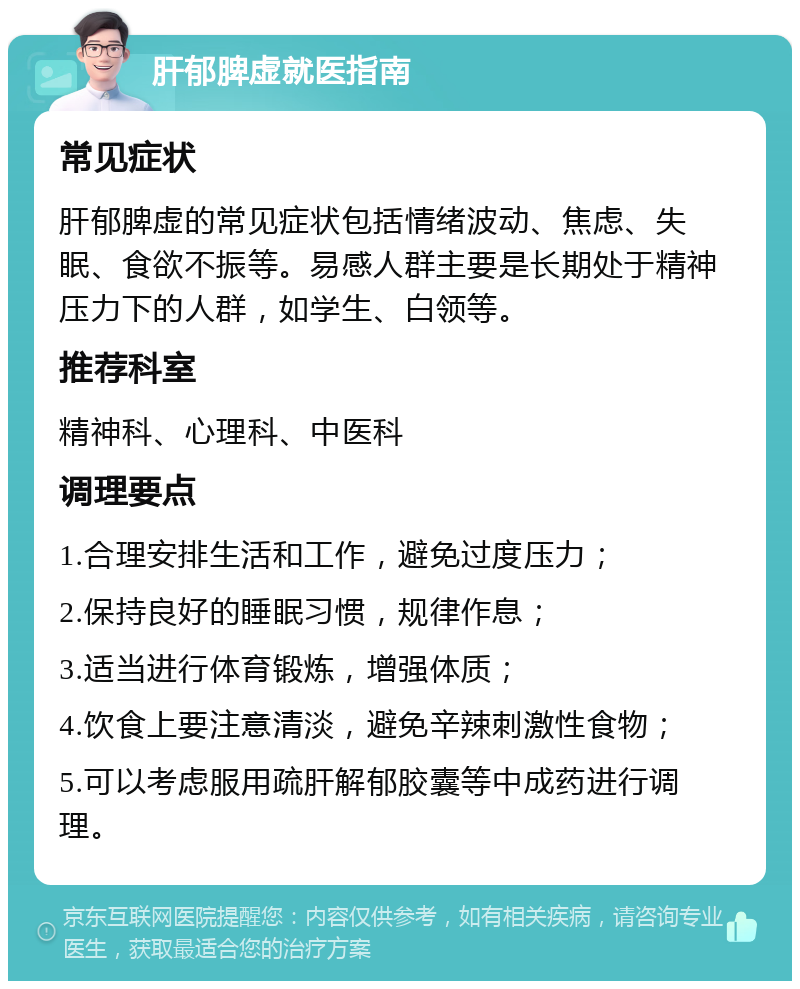 肝郁脾虚就医指南 常见症状 肝郁脾虚的常见症状包括情绪波动、焦虑、失眠、食欲不振等。易感人群主要是长期处于精神压力下的人群，如学生、白领等。 推荐科室 精神科、心理科、中医科 调理要点 1.合理安排生活和工作，避免过度压力； 2.保持良好的睡眠习惯，规律作息； 3.适当进行体育锻炼，增强体质； 4.饮食上要注意清淡，避免辛辣刺激性食物； 5.可以考虑服用疏肝解郁胶囊等中成药进行调理。