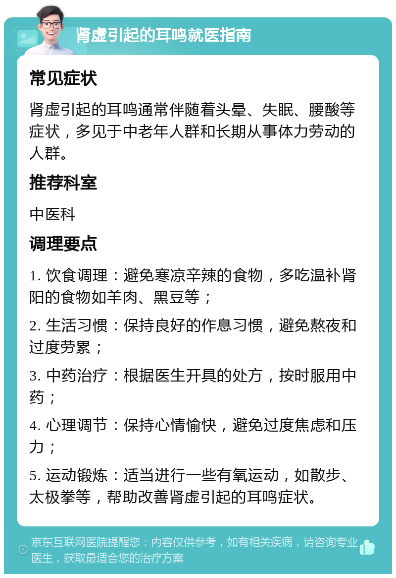 肾虚引起的耳鸣就医指南 常见症状 肾虚引起的耳鸣通常伴随着头晕、失眠、腰酸等症状，多见于中老年人群和长期从事体力劳动的人群。 推荐科室 中医科 调理要点 1. 饮食调理：避免寒凉辛辣的食物，多吃温补肾阳的食物如羊肉、黑豆等； 2. 生活习惯：保持良好的作息习惯，避免熬夜和过度劳累； 3. 中药治疗：根据医生开具的处方，按时服用中药； 4. 心理调节：保持心情愉快，避免过度焦虑和压力； 5. 运动锻炼：适当进行一些有氧运动，如散步、太极拳等，帮助改善肾虚引起的耳鸣症状。