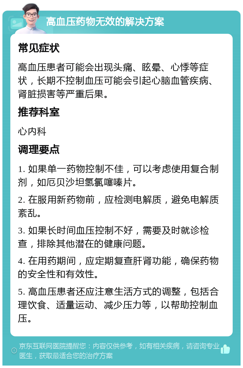 高血压药物无效的解决方案 常见症状 高血压患者可能会出现头痛、眩晕、心悸等症状，长期不控制血压可能会引起心脑血管疾病、肾脏损害等严重后果。 推荐科室 心内科 调理要点 1. 如果单一药物控制不佳，可以考虑使用复合制剂，如厄贝沙坦氢氯噻嗪片。 2. 在服用新药物前，应检测电解质，避免电解质紊乱。 3. 如果长时间血压控制不好，需要及时就诊检查，排除其他潜在的健康问题。 4. 在用药期间，应定期复查肝肾功能，确保药物的安全性和有效性。 5. 高血压患者还应注意生活方式的调整，包括合理饮食、适量运动、减少压力等，以帮助控制血压。