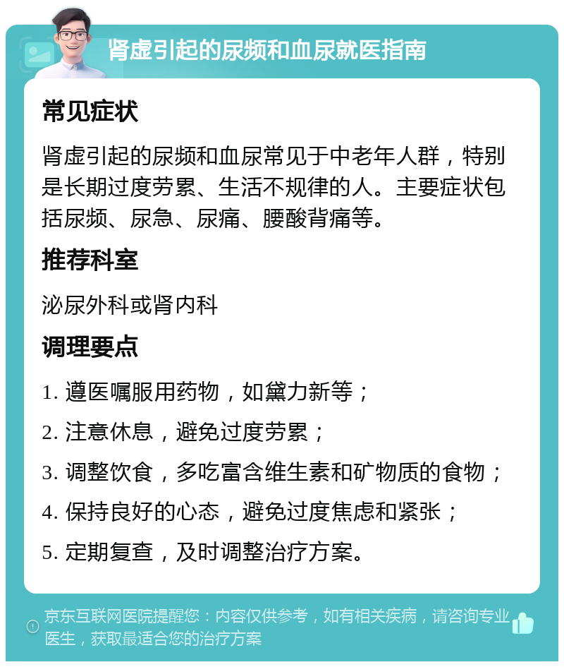 肾虚引起的尿频和血尿就医指南 常见症状 肾虚引起的尿频和血尿常见于中老年人群，特别是长期过度劳累、生活不规律的人。主要症状包括尿频、尿急、尿痛、腰酸背痛等。 推荐科室 泌尿外科或肾内科 调理要点 1. 遵医嘱服用药物，如黛力新等； 2. 注意休息，避免过度劳累； 3. 调整饮食，多吃富含维生素和矿物质的食物； 4. 保持良好的心态，避免过度焦虑和紧张； 5. 定期复查，及时调整治疗方案。