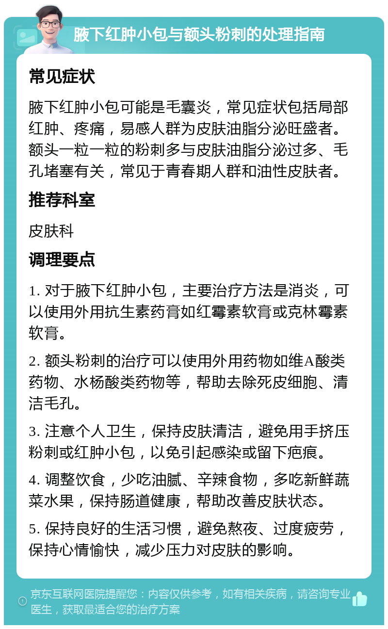 腋下红肿小包与额头粉刺的处理指南 常见症状 腋下红肿小包可能是毛囊炎，常见症状包括局部红肿、疼痛，易感人群为皮肤油脂分泌旺盛者。额头一粒一粒的粉刺多与皮肤油脂分泌过多、毛孔堵塞有关，常见于青春期人群和油性皮肤者。 推荐科室 皮肤科 调理要点 1. 对于腋下红肿小包，主要治疗方法是消炎，可以使用外用抗生素药膏如红霉素软膏或克林霉素软膏。 2. 额头粉刺的治疗可以使用外用药物如维A酸类药物、水杨酸类药物等，帮助去除死皮细胞、清洁毛孔。 3. 注意个人卫生，保持皮肤清洁，避免用手挤压粉刺或红肿小包，以免引起感染或留下疤痕。 4. 调整饮食，少吃油腻、辛辣食物，多吃新鲜蔬菜水果，保持肠道健康，帮助改善皮肤状态。 5. 保持良好的生活习惯，避免熬夜、过度疲劳，保持心情愉快，减少压力对皮肤的影响。