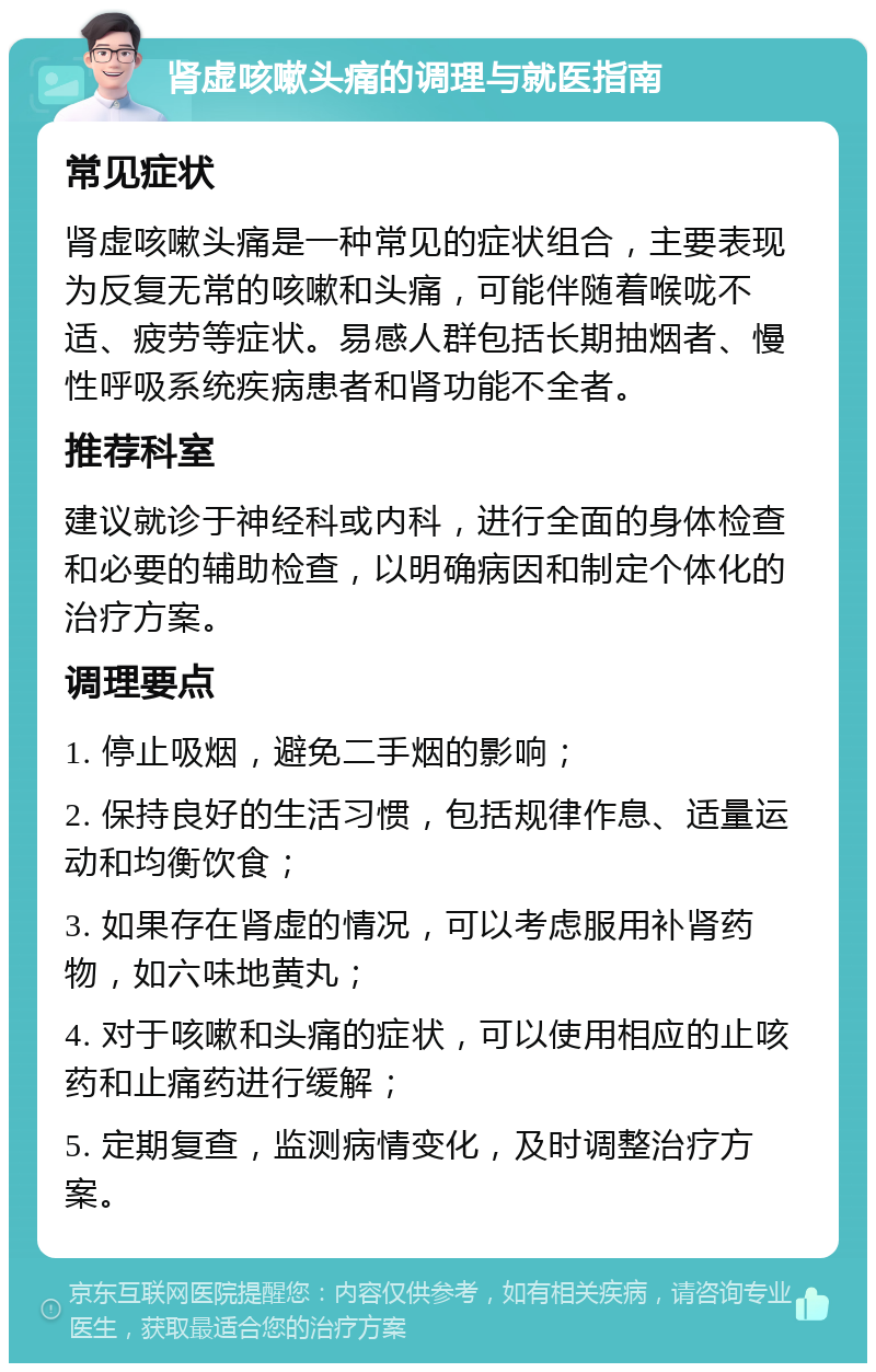 肾虚咳嗽头痛的调理与就医指南 常见症状 肾虚咳嗽头痛是一种常见的症状组合，主要表现为反复无常的咳嗽和头痛，可能伴随着喉咙不适、疲劳等症状。易感人群包括长期抽烟者、慢性呼吸系统疾病患者和肾功能不全者。 推荐科室 建议就诊于神经科或内科，进行全面的身体检查和必要的辅助检查，以明确病因和制定个体化的治疗方案。 调理要点 1. 停止吸烟，避免二手烟的影响； 2. 保持良好的生活习惯，包括规律作息、适量运动和均衡饮食； 3. 如果存在肾虚的情况，可以考虑服用补肾药物，如六味地黄丸； 4. 对于咳嗽和头痛的症状，可以使用相应的止咳药和止痛药进行缓解； 5. 定期复查，监测病情变化，及时调整治疗方案。