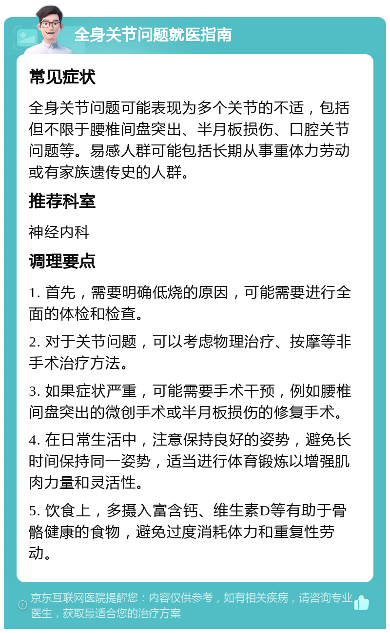 全身关节问题就医指南 常见症状 全身关节问题可能表现为多个关节的不适，包括但不限于腰椎间盘突出、半月板损伤、口腔关节问题等。易感人群可能包括长期从事重体力劳动或有家族遗传史的人群。 推荐科室 神经内科 调理要点 1. 首先，需要明确低烧的原因，可能需要进行全面的体检和检查。 2. 对于关节问题，可以考虑物理治疗、按摩等非手术治疗方法。 3. 如果症状严重，可能需要手术干预，例如腰椎间盘突出的微创手术或半月板损伤的修复手术。 4. 在日常生活中，注意保持良好的姿势，避免长时间保持同一姿势，适当进行体育锻炼以增强肌肉力量和灵活性。 5. 饮食上，多摄入富含钙、维生素D等有助于骨骼健康的食物，避免过度消耗体力和重复性劳动。