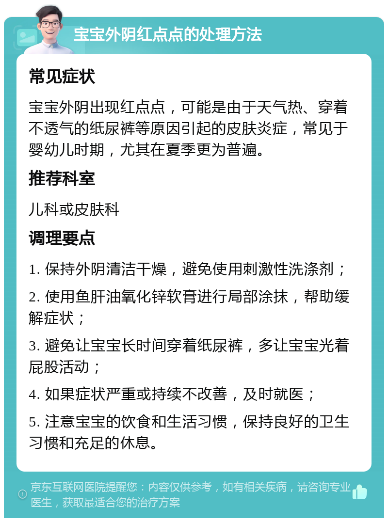 宝宝外阴红点点的处理方法 常见症状 宝宝外阴出现红点点，可能是由于天气热、穿着不透气的纸尿裤等原因引起的皮肤炎症，常见于婴幼儿时期，尤其在夏季更为普遍。 推荐科室 儿科或皮肤科 调理要点 1. 保持外阴清洁干燥，避免使用刺激性洗涤剂； 2. 使用鱼肝油氧化锌软膏进行局部涂抹，帮助缓解症状； 3. 避免让宝宝长时间穿着纸尿裤，多让宝宝光着屁股活动； 4. 如果症状严重或持续不改善，及时就医； 5. 注意宝宝的饮食和生活习惯，保持良好的卫生习惯和充足的休息。