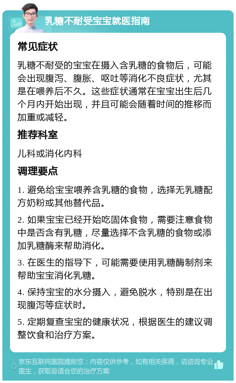 乳糖不耐受宝宝就医指南 常见症状 乳糖不耐受的宝宝在摄入含乳糖的食物后，可能会出现腹泻、腹胀、呕吐等消化不良症状，尤其是在喂养后不久。这些症状通常在宝宝出生后几个月内开始出现，并且可能会随着时间的推移而加重或减轻。 推荐科室 儿科或消化内科 调理要点 1. 避免给宝宝喂养含乳糖的食物，选择无乳糖配方奶粉或其他替代品。 2. 如果宝宝已经开始吃固体食物，需要注意食物中是否含有乳糖，尽量选择不含乳糖的食物或添加乳糖酶来帮助消化。 3. 在医生的指导下，可能需要使用乳糖酶制剂来帮助宝宝消化乳糖。 4. 保持宝宝的水分摄入，避免脱水，特别是在出现腹泻等症状时。 5. 定期复查宝宝的健康状况，根据医生的建议调整饮食和治疗方案。