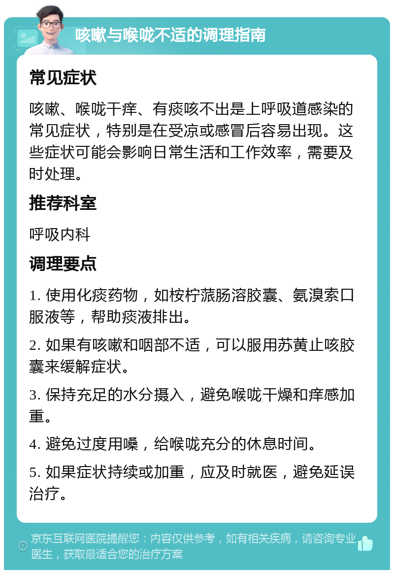 咳嗽与喉咙不适的调理指南 常见症状 咳嗽、喉咙干痒、有痰咳不出是上呼吸道感染的常见症状，特别是在受凉或感冒后容易出现。这些症状可能会影响日常生活和工作效率，需要及时处理。 推荐科室 呼吸内科 调理要点 1. 使用化痰药物，如桉柠蒎肠溶胶囊、氨溴索口服液等，帮助痰液排出。 2. 如果有咳嗽和咽部不适，可以服用苏黄止咳胶囊来缓解症状。 3. 保持充足的水分摄入，避免喉咙干燥和痒感加重。 4. 避免过度用嗓，给喉咙充分的休息时间。 5. 如果症状持续或加重，应及时就医，避免延误治疗。