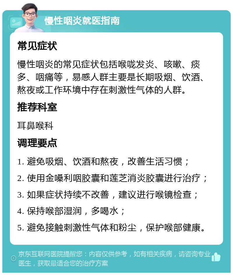 慢性咽炎就医指南 常见症状 慢性咽炎的常见症状包括喉咙发炎、咳嗽、痰多、咽痛等，易感人群主要是长期吸烟、饮酒、熬夜或工作环境中存在刺激性气体的人群。 推荐科室 耳鼻喉科 调理要点 1. 避免吸烟、饮酒和熬夜，改善生活习惯； 2. 使用金嗓利咽胶囊和莲芝消炎胶囊进行治疗； 3. 如果症状持续不改善，建议进行喉镜检查； 4. 保持喉部湿润，多喝水； 5. 避免接触刺激性气体和粉尘，保护喉部健康。