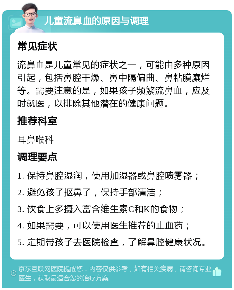 儿童流鼻血的原因与调理 常见症状 流鼻血是儿童常见的症状之一，可能由多种原因引起，包括鼻腔干燥、鼻中隔偏曲、鼻粘膜糜烂等。需要注意的是，如果孩子频繁流鼻血，应及时就医，以排除其他潜在的健康问题。 推荐科室 耳鼻喉科 调理要点 1. 保持鼻腔湿润，使用加湿器或鼻腔喷雾器； 2. 避免孩子抠鼻子，保持手部清洁； 3. 饮食上多摄入富含维生素C和K的食物； 4. 如果需要，可以使用医生推荐的止血药； 5. 定期带孩子去医院检查，了解鼻腔健康状况。