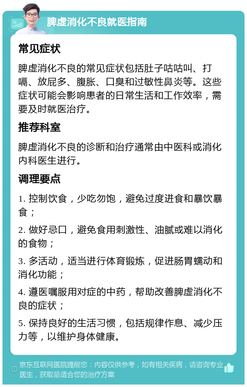 脾虚消化不良就医指南 常见症状 脾虚消化不良的常见症状包括肚子咕咕叫、打嗝、放屁多、腹胀、口臭和过敏性鼻炎等。这些症状可能会影响患者的日常生活和工作效率，需要及时就医治疗。 推荐科室 脾虚消化不良的诊断和治疗通常由中医科或消化内科医生进行。 调理要点 1. 控制饮食，少吃勿饱，避免过度进食和暴饮暴食； 2. 做好忌口，避免食用刺激性、油腻或难以消化的食物； 3. 多活动，适当进行体育锻炼，促进肠胃蠕动和消化功能； 4. 遵医嘱服用对症的中药，帮助改善脾虚消化不良的症状； 5. 保持良好的生活习惯，包括规律作息、减少压力等，以维护身体健康。