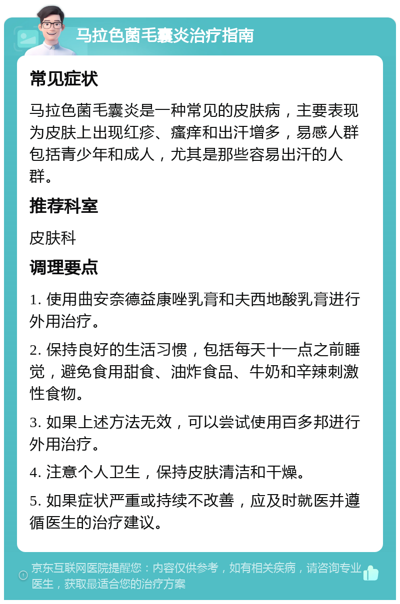 马拉色菌毛囊炎治疗指南 常见症状 马拉色菌毛囊炎是一种常见的皮肤病，主要表现为皮肤上出现红疹、瘙痒和出汗增多，易感人群包括青少年和成人，尤其是那些容易出汗的人群。 推荐科室 皮肤科 调理要点 1. 使用曲安奈德益康唑乳膏和夫西地酸乳膏进行外用治疗。 2. 保持良好的生活习惯，包括每天十一点之前睡觉，避免食用甜食、油炸食品、牛奶和辛辣刺激性食物。 3. 如果上述方法无效，可以尝试使用百多邦进行外用治疗。 4. 注意个人卫生，保持皮肤清洁和干燥。 5. 如果症状严重或持续不改善，应及时就医并遵循医生的治疗建议。