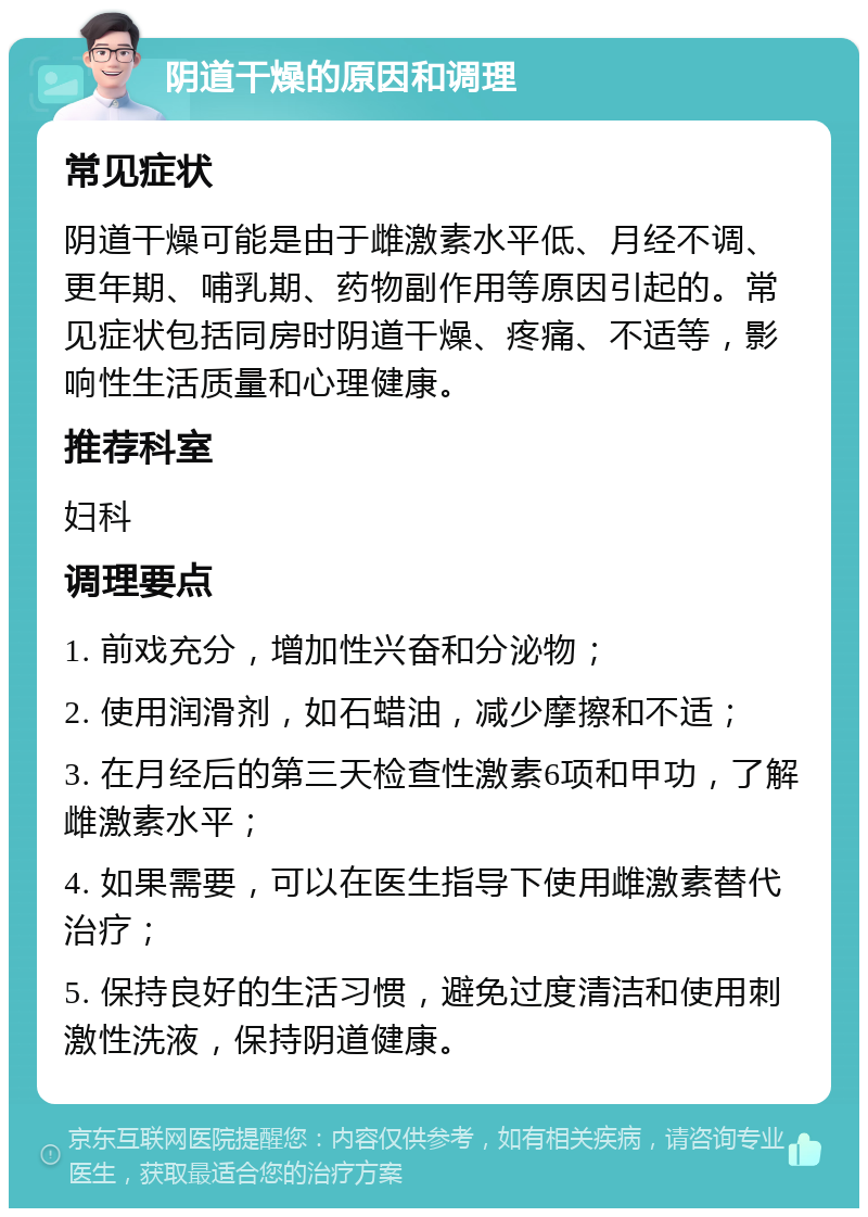 阴道干燥的原因和调理 常见症状 阴道干燥可能是由于雌激素水平低、月经不调、更年期、哺乳期、药物副作用等原因引起的。常见症状包括同房时阴道干燥、疼痛、不适等，影响性生活质量和心理健康。 推荐科室 妇科 调理要点 1. 前戏充分，增加性兴奋和分泌物； 2. 使用润滑剂，如石蜡油，减少摩擦和不适； 3. 在月经后的第三天检查性激素6项和甲功，了解雌激素水平； 4. 如果需要，可以在医生指导下使用雌激素替代治疗； 5. 保持良好的生活习惯，避免过度清洁和使用刺激性洗液，保持阴道健康。