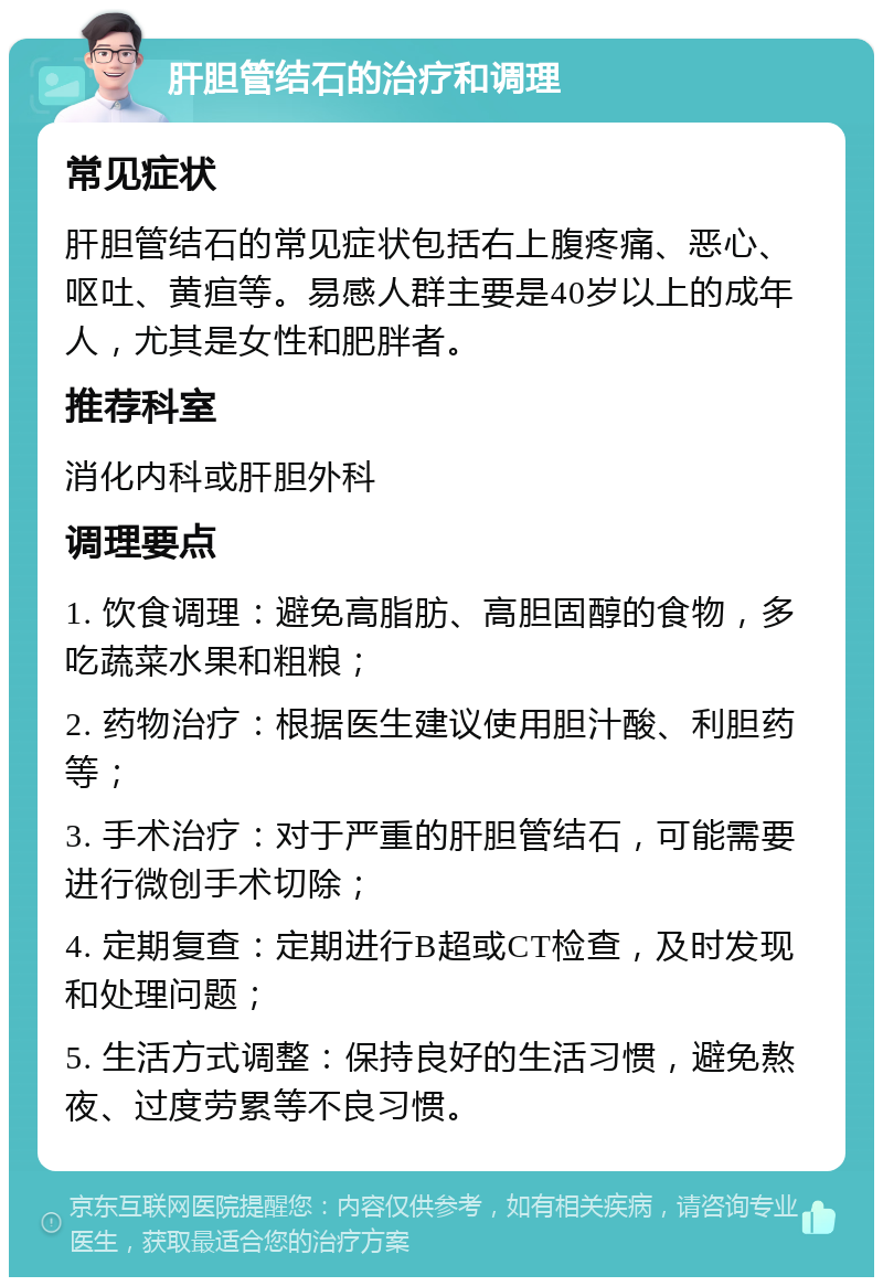 肝胆管结石的治疗和调理 常见症状 肝胆管结石的常见症状包括右上腹疼痛、恶心、呕吐、黄疸等。易感人群主要是40岁以上的成年人，尤其是女性和肥胖者。 推荐科室 消化内科或肝胆外科 调理要点 1. 饮食调理：避免高脂肪、高胆固醇的食物，多吃蔬菜水果和粗粮； 2. 药物治疗：根据医生建议使用胆汁酸、利胆药等； 3. 手术治疗：对于严重的肝胆管结石，可能需要进行微创手术切除； 4. 定期复查：定期进行B超或CT检查，及时发现和处理问题； 5. 生活方式调整：保持良好的生活习惯，避免熬夜、过度劳累等不良习惯。