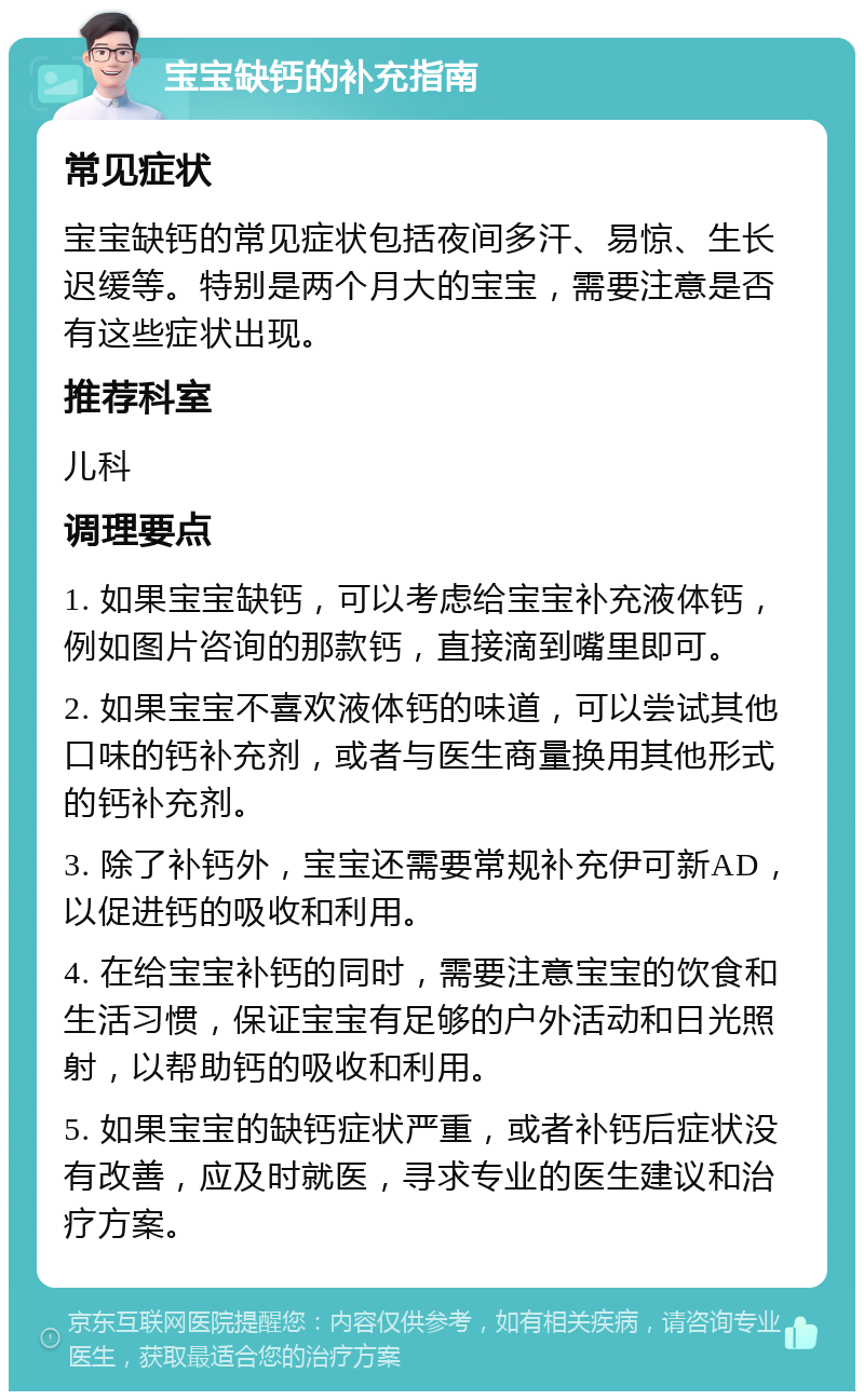 宝宝缺钙的补充指南 常见症状 宝宝缺钙的常见症状包括夜间多汗、易惊、生长迟缓等。特别是两个月大的宝宝，需要注意是否有这些症状出现。 推荐科室 儿科 调理要点 1. 如果宝宝缺钙，可以考虑给宝宝补充液体钙，例如图片咨询的那款钙，直接滴到嘴里即可。 2. 如果宝宝不喜欢液体钙的味道，可以尝试其他口味的钙补充剂，或者与医生商量换用其他形式的钙补充剂。 3. 除了补钙外，宝宝还需要常规补充伊可新AD，以促进钙的吸收和利用。 4. 在给宝宝补钙的同时，需要注意宝宝的饮食和生活习惯，保证宝宝有足够的户外活动和日光照射，以帮助钙的吸收和利用。 5. 如果宝宝的缺钙症状严重，或者补钙后症状没有改善，应及时就医，寻求专业的医生建议和治疗方案。