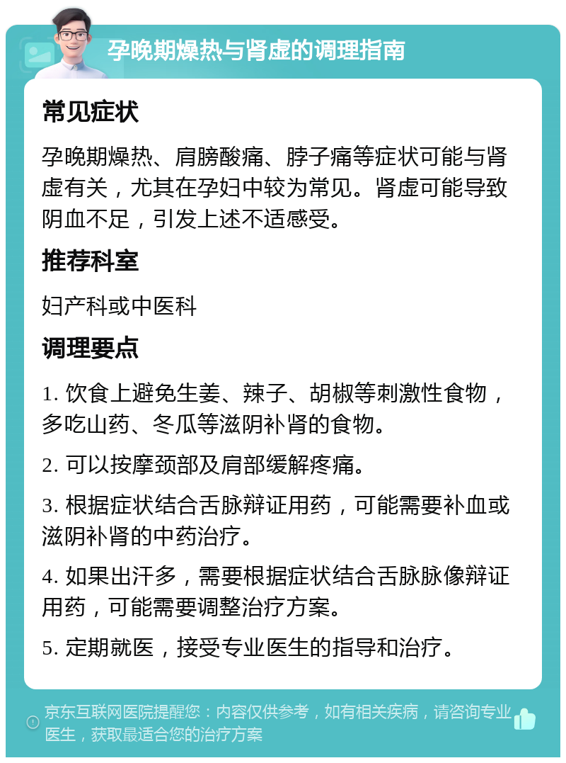 孕晚期燥热与肾虚的调理指南 常见症状 孕晚期燥热、肩膀酸痛、脖子痛等症状可能与肾虚有关，尤其在孕妇中较为常见。肾虚可能导致阴血不足，引发上述不适感受。 推荐科室 妇产科或中医科 调理要点 1. 饮食上避免生姜、辣子、胡椒等刺激性食物，多吃山药、冬瓜等滋阴补肾的食物。 2. 可以按摩颈部及肩部缓解疼痛。 3. 根据症状结合舌脉辩证用药，可能需要补血或滋阴补肾的中药治疗。 4. 如果出汗多，需要根据症状结合舌脉脉像辩证用药，可能需要调整治疗方案。 5. 定期就医，接受专业医生的指导和治疗。