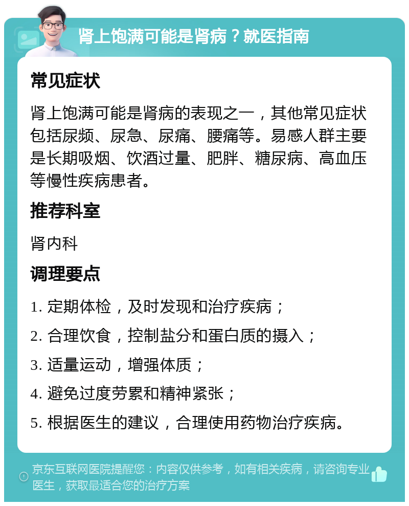 肾上饱满可能是肾病？就医指南 常见症状 肾上饱满可能是肾病的表现之一，其他常见症状包括尿频、尿急、尿痛、腰痛等。易感人群主要是长期吸烟、饮酒过量、肥胖、糖尿病、高血压等慢性疾病患者。 推荐科室 肾内科 调理要点 1. 定期体检，及时发现和治疗疾病； 2. 合理饮食，控制盐分和蛋白质的摄入； 3. 适量运动，增强体质； 4. 避免过度劳累和精神紧张； 5. 根据医生的建议，合理使用药物治疗疾病。