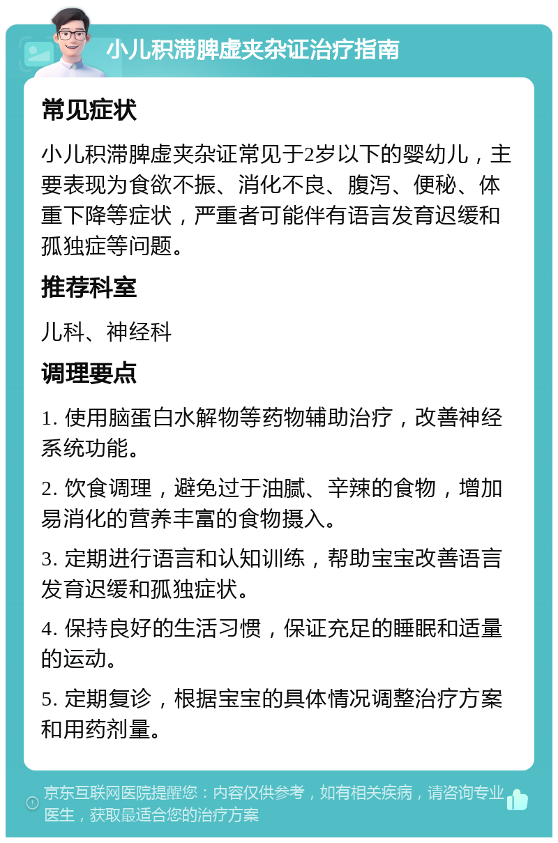 小儿积滞脾虚夹杂证治疗指南 常见症状 小儿积滞脾虚夹杂证常见于2岁以下的婴幼儿，主要表现为食欲不振、消化不良、腹泻、便秘、体重下降等症状，严重者可能伴有语言发育迟缓和孤独症等问题。 推荐科室 儿科、神经科 调理要点 1. 使用脑蛋白水解物等药物辅助治疗，改善神经系统功能。 2. 饮食调理，避免过于油腻、辛辣的食物，增加易消化的营养丰富的食物摄入。 3. 定期进行语言和认知训练，帮助宝宝改善语言发育迟缓和孤独症状。 4. 保持良好的生活习惯，保证充足的睡眠和适量的运动。 5. 定期复诊，根据宝宝的具体情况调整治疗方案和用药剂量。