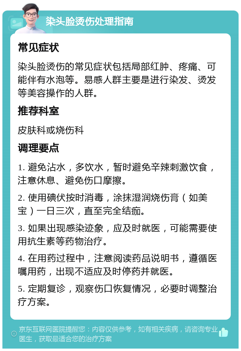 染头脸烫伤处理指南 常见症状 染头脸烫伤的常见症状包括局部红肿、疼痛、可能伴有水泡等。易感人群主要是进行染发、烫发等美容操作的人群。 推荐科室 皮肤科或烧伤科 调理要点 1. 避免沾水，多饮水，暂时避免辛辣刺激饮食，注意休息、避免伤口摩擦。 2. 使用碘伏按时消毒，涂抹湿润烧伤膏（如美宝）一日三次，直至完全结痂。 3. 如果出现感染迹象，应及时就医，可能需要使用抗生素等药物治疗。 4. 在用药过程中，注意阅读药品说明书，遵循医嘱用药，出现不适应及时停药并就医。 5. 定期复诊，观察伤口恢复情况，必要时调整治疗方案。