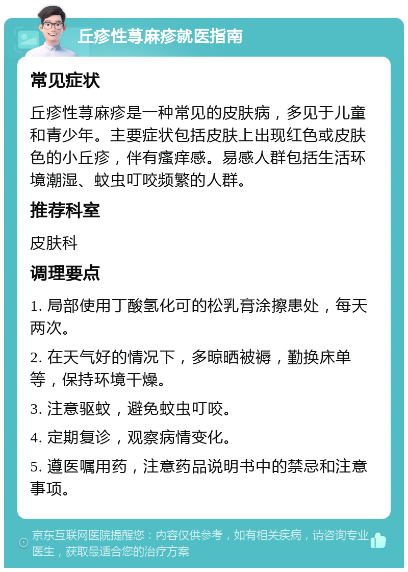 丘疹性荨麻疹就医指南 常见症状 丘疹性荨麻疹是一种常见的皮肤病，多见于儿童和青少年。主要症状包括皮肤上出现红色或皮肤色的小丘疹，伴有瘙痒感。易感人群包括生活环境潮湿、蚊虫叮咬频繁的人群。 推荐科室 皮肤科 调理要点 1. 局部使用丁酸氢化可的松乳膏涂擦患处，每天两次。 2. 在天气好的情况下，多晾晒被褥，勤换床单等，保持环境干燥。 3. 注意驱蚊，避免蚊虫叮咬。 4. 定期复诊，观察病情变化。 5. 遵医嘱用药，注意药品说明书中的禁忌和注意事项。