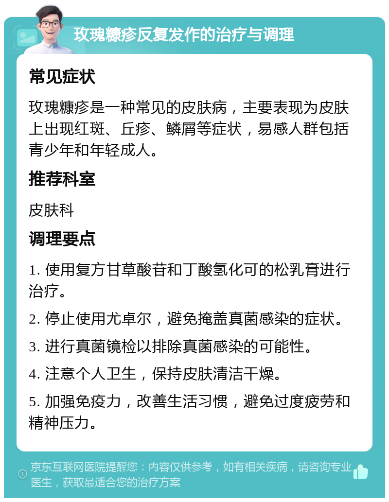 玫瑰糠疹反复发作的治疗与调理 常见症状 玫瑰糠疹是一种常见的皮肤病，主要表现为皮肤上出现红斑、丘疹、鳞屑等症状，易感人群包括青少年和年轻成人。 推荐科室 皮肤科 调理要点 1. 使用复方甘草酸苷和丁酸氢化可的松乳膏进行治疗。 2. 停止使用尤卓尔，避免掩盖真菌感染的症状。 3. 进行真菌镜检以排除真菌感染的可能性。 4. 注意个人卫生，保持皮肤清洁干燥。 5. 加强免疫力，改善生活习惯，避免过度疲劳和精神压力。