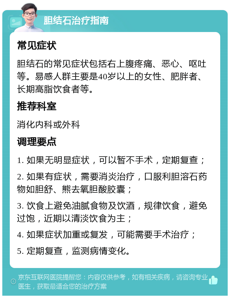 胆结石治疗指南 常见症状 胆结石的常见症状包括右上腹疼痛、恶心、呕吐等。易感人群主要是40岁以上的女性、肥胖者、长期高脂饮食者等。 推荐科室 消化内科或外科 调理要点 1. 如果无明显症状，可以暂不手术，定期复查； 2. 如果有症状，需要消炎治疗，口服利胆溶石药物如胆舒、熊去氧胆酸胶囊； 3. 饮食上避免油腻食物及饮酒，规律饮食，避免过饱，近期以清淡饮食为主； 4. 如果症状加重或复发，可能需要手术治疗； 5. 定期复查，监测病情变化。