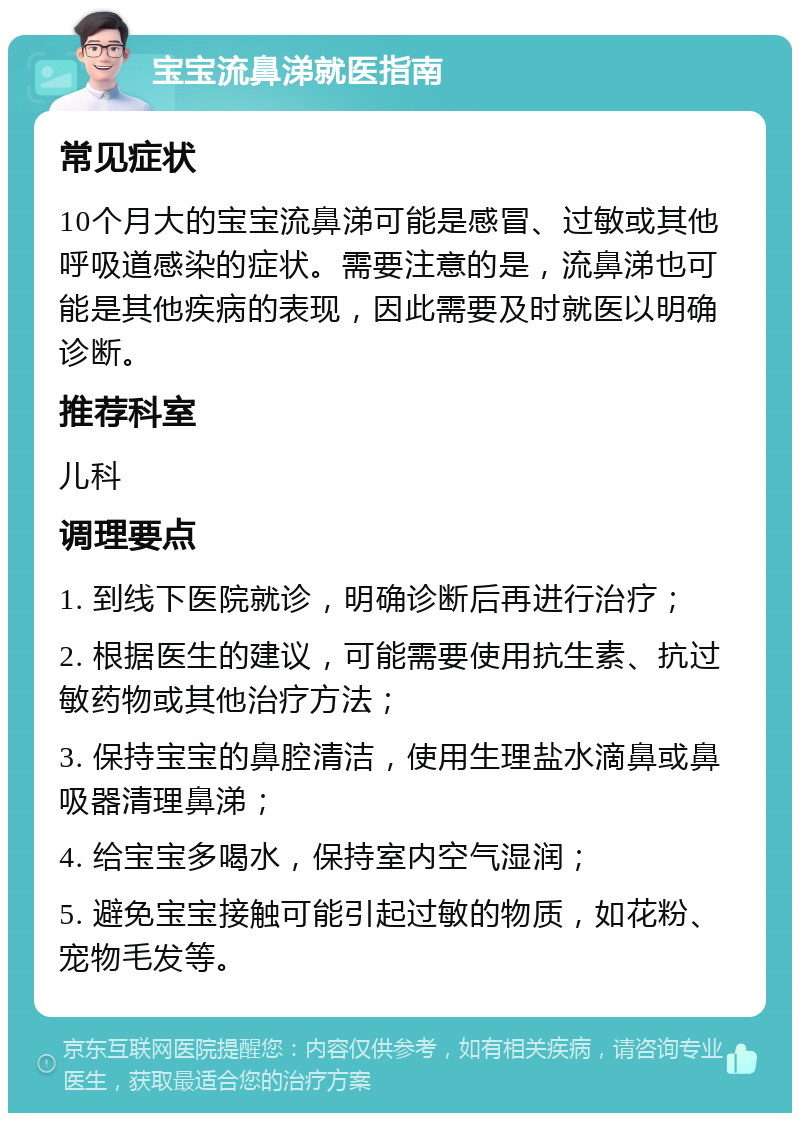 宝宝流鼻涕就医指南 常见症状 10个月大的宝宝流鼻涕可能是感冒、过敏或其他呼吸道感染的症状。需要注意的是，流鼻涕也可能是其他疾病的表现，因此需要及时就医以明确诊断。 推荐科室 儿科 调理要点 1. 到线下医院就诊，明确诊断后再进行治疗； 2. 根据医生的建议，可能需要使用抗生素、抗过敏药物或其他治疗方法； 3. 保持宝宝的鼻腔清洁，使用生理盐水滴鼻或鼻吸器清理鼻涕； 4. 给宝宝多喝水，保持室内空气湿润； 5. 避免宝宝接触可能引起过敏的物质，如花粉、宠物毛发等。