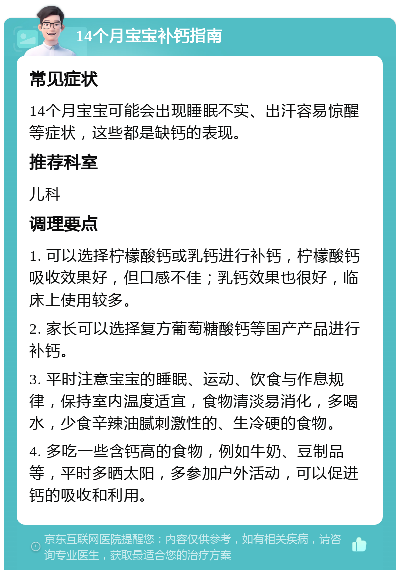 14个月宝宝补钙指南 常见症状 14个月宝宝可能会出现睡眠不实、出汗容易惊醒等症状，这些都是缺钙的表现。 推荐科室 儿科 调理要点 1. 可以选择柠檬酸钙或乳钙进行补钙，柠檬酸钙吸收效果好，但口感不佳；乳钙效果也很好，临床上使用较多。 2. 家长可以选择复方葡萄糖酸钙等国产产品进行补钙。 3. 平时注意宝宝的睡眠、运动、饮食与作息规律，保持室内温度适宜，食物清淡易消化，多喝水，少食辛辣油腻刺激性的、生冷硬的食物。 4. 多吃一些含钙高的食物，例如牛奶、豆制品等，平时多晒太阳，多参加户外活动，可以促进钙的吸收和利用。